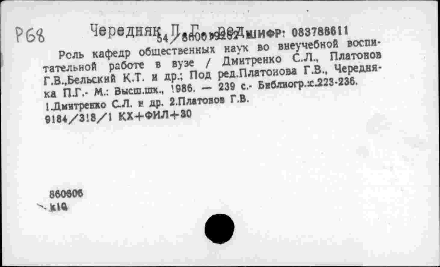 ﻿Р6« ЧервДНЯЧ4Т1в(йв1в6вя
ШИФР: 083788611
Рель кафедр общественных наук во внеучебной воспитательной работе в вузе / Дмитренко С.Л., Платонов Г.В.,Бельский К.Т. и др.; Под ред.Платонова Г.В., Чередня-ка П.Г.- М.: Высш.шк., ’986. — 239 с.- Бвблиогр.хЛ23-236.
1 Дмитренко С.Л. и др. 2.Платонов Г.В.
9184/318/1 КХ+ФИЛ+30
860606